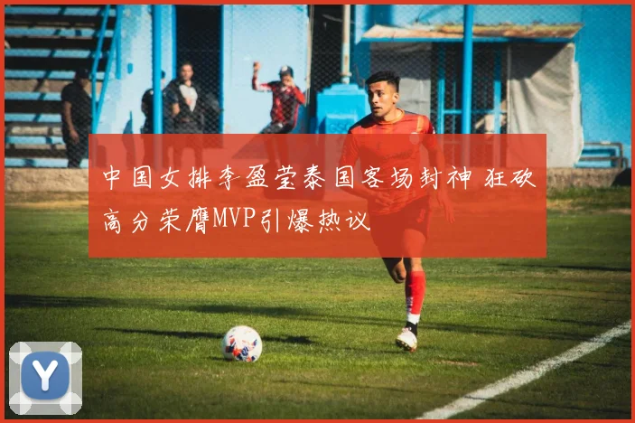 中国女排李盈莹泰国客场封神 狂砍高分荣膺MVP引爆热议