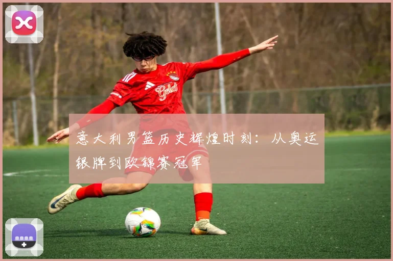 意大利男篮历史辉煌时刻：从奥运银牌到欧锦赛冠军