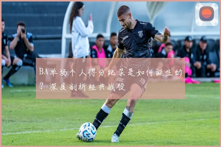 BA单场个人得分纪录是如何诞生的？深度剖析经典战役