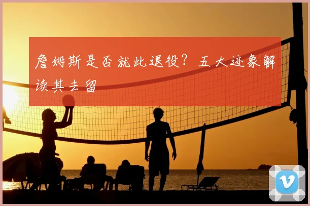 詹姆斯是否就此退役?五大迹象解读其去留
