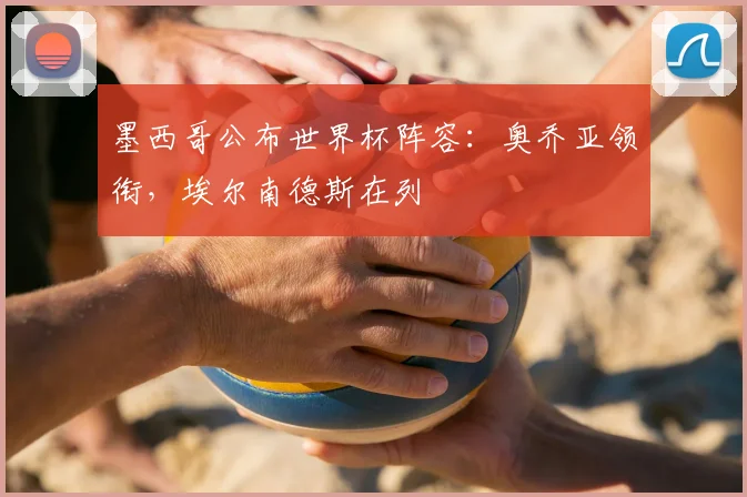 墨西哥公布世界杯阵容:奥乔亚领衔,埃尔南德斯在列
