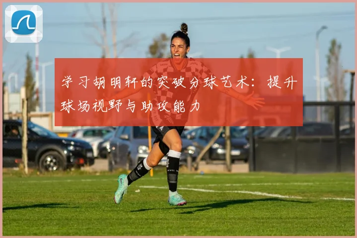 学习胡明轩的突破分球艺术：提升球场视野与助攻能力