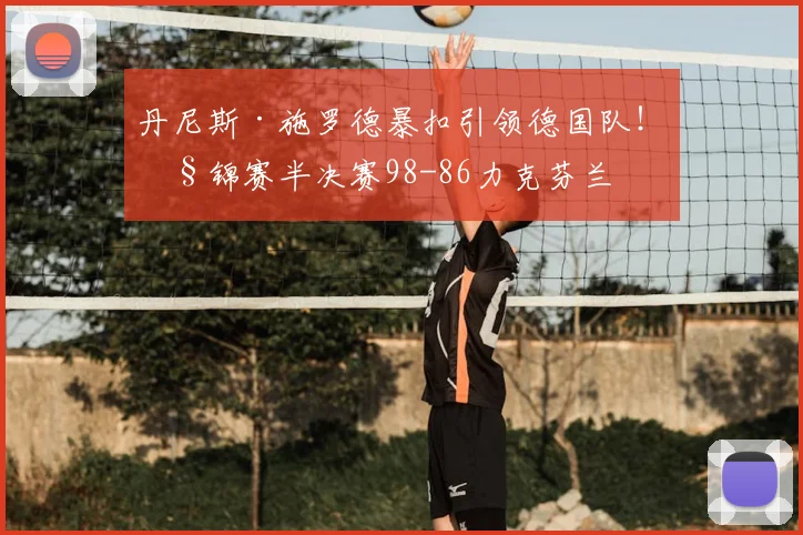 丹尼斯·施罗德暴扣引领德国队！欧锦赛半决赛98-86力克芬兰