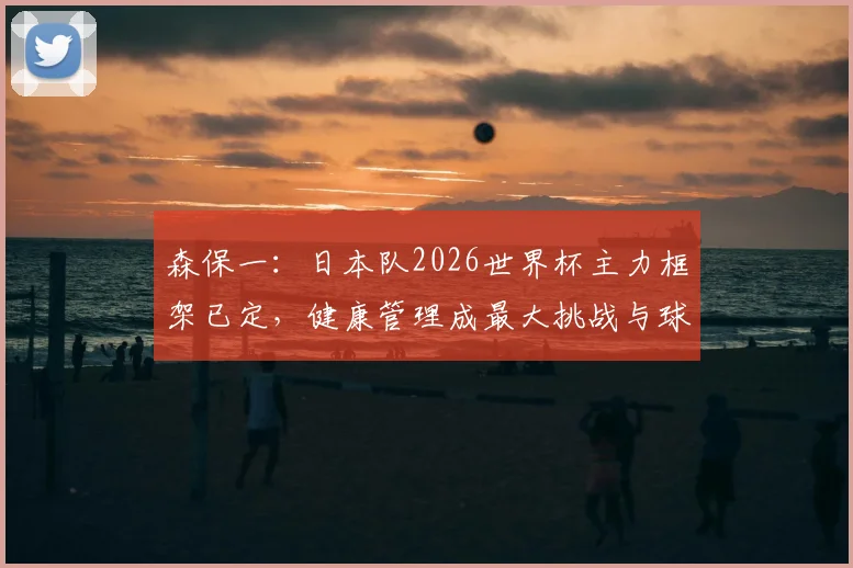 森保一：日本队2026世界杯主力框架已定，健康管理成最大挑战与球迷关注焦点