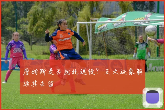 詹姆斯是否就此退役?五大迹象解读其去留