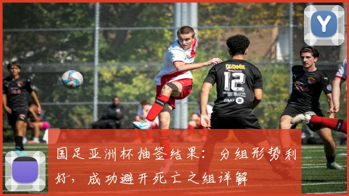 国足亚洲杯抽签结果:分组形势利好,成功避开死亡之组详解