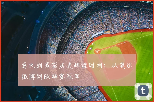 意大利男篮历史辉煌时刻：从奥运银牌到欧锦赛冠军
