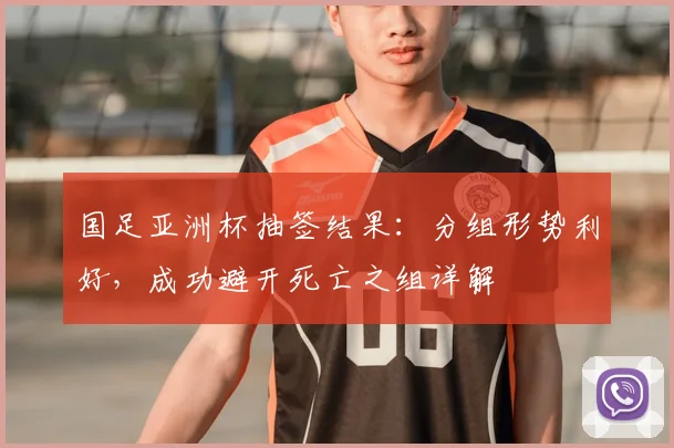 国足亚洲杯抽签结果：分组形势利好，成功避开死亡之组详解