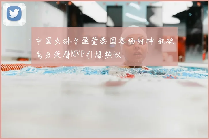 中国女排李盈莹泰国客场封神 狂砍高分荣膺MVP引爆热议